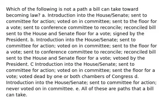 Which of the following is not a path a bill can take toward becoming law? a. Introduction into the House/Senate; sent to committee for action; voted on in committee; sent to the floor for a vote; sent to conference committee to reconcile; reconciled bill sent to the House and Senate floor for a vote; signed by the President. b. Introduction into the House/Senate; sent to committee for action; voted on in committee; sent to the floor for a vote; sent to conference committee to reconcile; reconciled bill sent to the House and Senate floor for a vote; vetoed by the President. C Introduction into the House/Senate; sent to committee for action; voted on in committee; sent the floor for a vote; voted dead by one or both chambers of Congress d. Introduction into the House/Senate; sent to committee for action; never voted on in committee. e. All of these are paths that a bill can take.