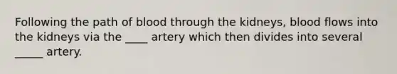 Following the path of blood through the kidneys, blood flows into the kidneys via the ____ artery which then divides into several _____ artery.