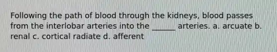 Following the path of blood through the kidneys, blood passes from the interlobar arteries into the ______ arteries. a. arcuate b. renal c. cortical radiate d. afferent