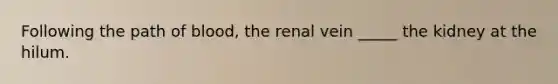 Following the path of blood, the renal vein _____ the kidney at the hilum.