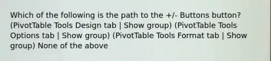 Which of the following is the path to the +/- Buttons button? (PivotTable Tools Design tab | Show group) (PivotTable Tools Options tab | Show group) (PivotTable Tools Format tab | Show group) None of the above