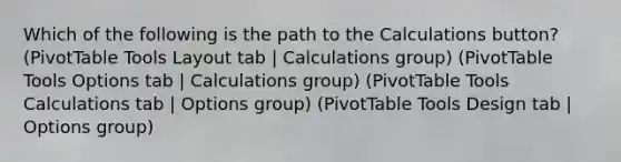 Which of the following is the path to the Calculations button? (PivotTable Tools Layout tab | Calculations group) (PivotTable Tools Options tab | Calculations group) (PivotTable Tools Calculations tab | Options group) (PivotTable Tools Design tab | Options group)