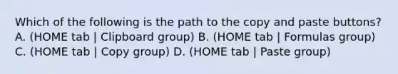 Which of the following is the path to the copy and paste buttons? A. (HOME tab | Clipboard group) B. (HOME tab | Formulas group) C. (HOME tab | Copy group) D. (HOME tab | Paste group)