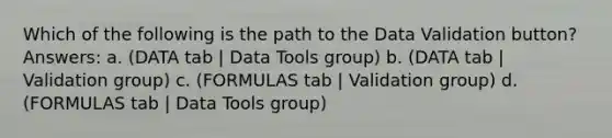 Which of the following is the path to the Data Validation button? Answers: a. (DATA tab | Data Tools group) b. (DATA tab | Validation group) c. (FORMULAS tab | Validation group) d. (FORMULAS tab | Data Tools group)