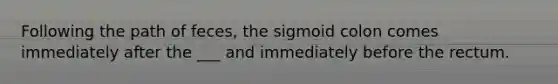 Following the path of feces, the sigmoid colon comes immediately after the ___ and immediately before the rectum.