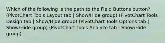 Which of the following is the path to the Field Buttons button? (PivotChart Tools Layout tab | Show/Hide group) (PivotChart Tools Design tab | Show/Hide group) (PivotChart Tools Options tab | Show/Hide group) (PivotChart Tools Analyze tab | Show/Hide group)