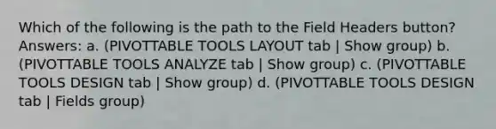 Which of the following is the path to the Field Headers button? Answers: a. (PIVOTTABLE TOOLS LAYOUT tab | Show group) b. (PIVOTTABLE TOOLS ANALYZE tab | Show group) c. (PIVOTTABLE TOOLS DESIGN tab | Show group) d. (PIVOTTABLE TOOLS DESIGN tab | Fields group)