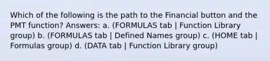 Which of the following is the path to the Financial button and the PMT function? Answers: a. (FORMULAS tab | Function Library group) b. (FORMULAS tab | Defined Names group) c. (HOME tab | Formulas group) d. (DATA tab | Function Library group)