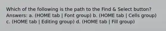 Which of the following is the path to the Find & Select button? Answers: a. (HOME tab | Font group) b. (HOME tab | Cells group) c. (HOME tab | Editing group) d. (HOME tab | Fill group)