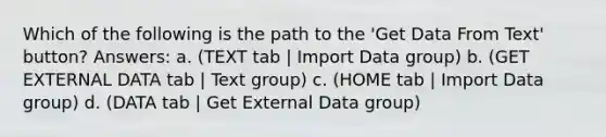 Which of the following is the path to the 'Get Data From Text' button? Answers: a. (TEXT tab | Import Data group) b. (GET EXTERNAL DATA tab | Text group) c. (HOME tab | Import Data group) d. (DATA tab | Get External Data group)