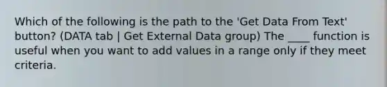 Which of the following is the path to the 'Get Data From Text' button? (DATA tab | Get External Data group) The ____ function is useful when you want to add values in a range only if they meet criteria.