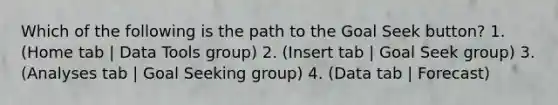 Which of the following is the path to the Goal Seek button? 1. (Home tab | Data Tools group) 2. (Insert tab | Goal Seek group) 3. (Analyses tab | Goal Seeking group) 4. (Data tab | Forecast)