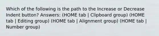 Which of the following is the path to the Increase or Decrease Indent button? Answers: (HOME tab | Clipboard group) (HOME tab | Editing group) (HOME tab | Alignment group) (HOME tab | Number group)