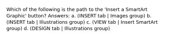 Which of the following is the path to the 'Insert a SmartArt Graphic' button? Answers: a. (INSERT tab | Images group) b. (INSERT tab | Illustrations group) c. (VIEW tab | Insert SmartArt group) d. (DESIGN tab | Illustrations group)