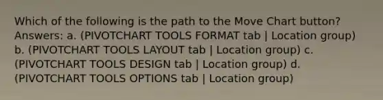 Which of the following is the path to the Move Chart button? Answers: a. (PIVOTCHART TOOLS FORMAT tab | Location group) b. (PIVOTCHART TOOLS LAYOUT tab | Location group) c. (PIVOTCHART TOOLS DESIGN tab | Location group) d. (PIVOTCHART TOOLS OPTIONS tab | Location group)