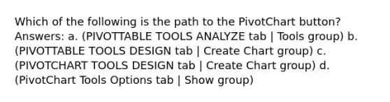 Which of the following is the path to the PivotChart button? Answers: a. (PIVOTTABLE TOOLS ANALYZE tab | Tools group) b. (PIVOTTABLE TOOLS DESIGN tab | Create Chart group) c. (PIVOTCHART TOOLS DESIGN tab | Create Chart group) d. (PivotChart Tools Options tab | Show group)