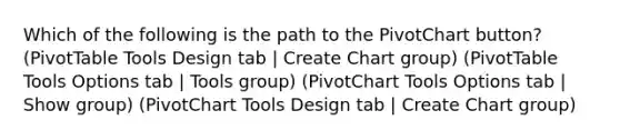 Which of the following is the path to the PivotChart button? (PivotTable Tools Design tab | Create Chart group) (PivotTable Tools Options tab | Tools group) (PivotChart Tools Options tab | Show group) (PivotChart Tools Design tab | Create Chart group)