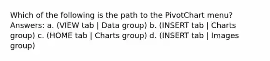 Which of the following is the path to the PivotChart menu? Answers: a. (VIEW tab | Data group) b. (INSERT tab | Charts group) c. (HOME tab | Charts group) d. (INSERT tab | Images group)