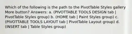 Which of the following is the path to the PivotTable Styles gallery More button? Answers: a. (PIVOTTABLE TOOLS DESIGN tab | PivotTable Styles group) b. (HOME tab | Paint Styles group) c. (PIVOTTABLE TOOLS LAYOUT tab | PivotTable Layout group) d. (INSERT tab | Table Styles group)