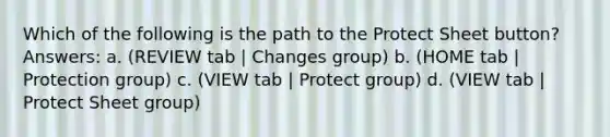 Which of the following is the path to the Protect Sheet button? Answers: a. (REVIEW tab | Changes group) b. (HOME tab | Protection group) c. (VIEW tab | Protect group) d. (VIEW tab | Protect Sheet group)