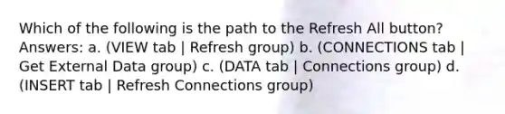 Which of the following is the path to the Refresh All button? Answers: a. (VIEW tab | Refresh group) b. (CONNECTIONS tab | Get External Data group) c. (DATA tab | Connections group) d. (INSERT tab | Refresh Connections group)