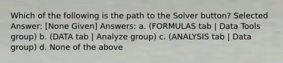 Which of the following is the path to the Solver button? Selected Answer: [None Given] Answers: a. (FORMULAS tab | Data Tools group) b. (DATA tab | Analyze group) c. (ANALYSIS tab | Data group) d. None of the above