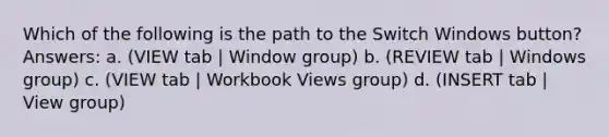 Which of the following is the path to the Switch Windows button? Answers: a. (VIEW tab | Window group) b. (REVIEW tab | Windows group) c. (VIEW tab | Workbook Views group) d. (INSERT tab | View group)