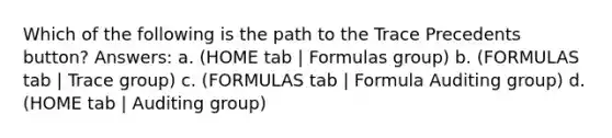 Which of the following is the path to the Trace Precedents button? Answers: a. (HOME tab | Formulas group) b. (FORMULAS tab | Trace group) c. (FORMULAS tab | Formula Auditing group) d. (HOME tab | Auditing group)