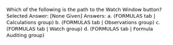 Which of the following is the path to the Watch Window button? Selected Answer: [None Given] Answers: a. (FORMULAS tab | Calculations group) b. (FORMULAS tab | Observations group) c. (FORMULAS tab | Watch group) d. (FORMULAS tab | Formula Auditing group)