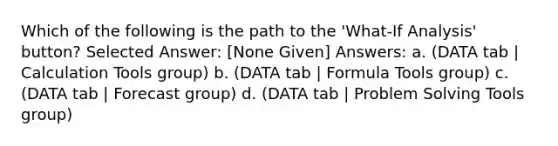 Which of the following is the path to the 'What-If Analysis' button? Selected Answer: [None Given] Answers: a. (DATA tab | Calculation Tools group) b. (DATA tab | Formula Tools group) c. (DATA tab | Forecast group) d. (DATA tab | Problem Solving Tools group)