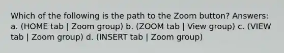 Which of the following is the path to the Zoom button? Answers: a. (HOME tab | Zoom group) b. (ZOOM tab | View group) c. (VIEW tab | Zoom group) d. (INSERT tab | Zoom group)