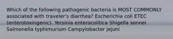 Which of the following pathogenic bacteria is MOST COMMONLY associated with traveler's diarrhea? Escherichia coli ETEC (enterotoxingenic). Yersinia enterocolitica Shigella sonnei Salmonella typhimurium Campylobacter jejuni