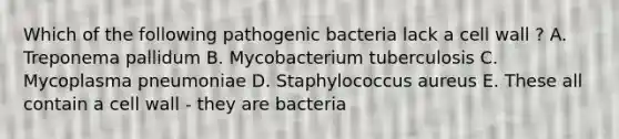 Which of the following pathogenic bacteria lack a cell wall ? A. Treponema pallidum B. Mycobacterium tuberculosis C. Mycoplasma pneumoniae D. Staphylococcus aureus E. These all contain a cell wall - they are bacteria