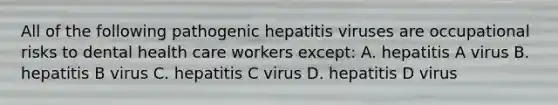 All of the following pathogenic hepatitis viruses are occupational risks to dental health care workers except: A. hepatitis A virus B. hepatitis B virus C. hepatitis C virus D. hepatitis D virus