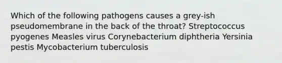 Which of the following pathogens causes a grey-ish pseudomembrane in the back of the throat? Streptococcus pyogenes Measles virus Corynebacterium diphtheria Yersinia pestis Mycobacterium tuberculosis