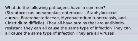 What do the following pathogens have in common? (Streptococcus pneumoniae, enterococci, Staphylococcus aureus, Enterobacteriaceae, Mycobacterium tuberculosis, and Clostridium difficile). They all have strains that are antibiotic-resistant They can all cause the same type of infection They can all cause the same type of infection They are all viruses