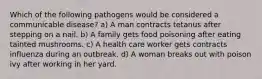 Which of the following pathogens would be considered a communicable disease? a) A man contracts tetanus after stepping on a nail. b) A family gets food poisoning after eating tainted mushrooms. c) A health care worker gets contracts influenza during an outbreak. d) A woman breaks out with poison ivy after working in her yard.