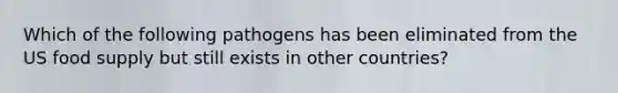 Which of the following pathogens has been eliminated from the US food supply but still exists in other countries?