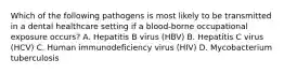 Which of the following pathogens is most likely to be transmitted in a dental healthcare setting if a blood-borne occupational exposure occurs? A. Hepatitis B virus (HBV) B. Hepatitis C virus (HCV) C. Human immunodeficiency virus (HIV) D. Mycobacterium tuberculosis