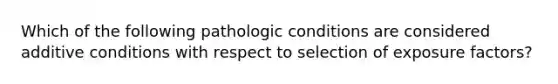 Which of the following pathologic conditions are considered additive conditions with respect to selection of exposure factors?