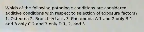 Which of the following pathologic conditions are considered additive conditions with respect to selection of exposure factors? 1. Osteoma 2. Bronchiectasis 3. Pneumonia A 1 and 2 only B 1 and 3 only C 2 and 3 only D 1, 2, and 3