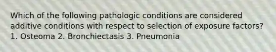 Which of the following pathologic conditions are considered additive conditions with respect to selection of exposure factors? 1. Osteoma 2. Bronchiectasis 3. Pneumonia