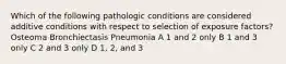 Which of the following pathologic conditions are considered additive conditions with respect to selection of exposure factors? Osteoma Bronchiectasis Pneumonia A 1 and 2 only B 1 and 3 only C 2 and 3 only D 1, 2, and 3