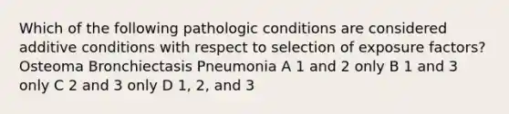 Which of the following pathologic conditions are considered additive conditions with respect to selection of exposure factors? Osteoma Bronchiectasis Pneumonia A 1 and 2 only B 1 and 3 only C 2 and 3 only D 1, 2, and 3