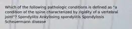 Which of the following pathologic conditions is defined as "a condition of the spine characterized by rigidity of a vertebral joint"? Spondylitis Ankylosing spondylitis Spondylosis Scheuermann disease