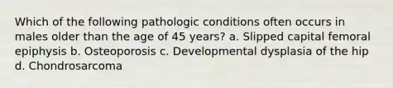 Which of the following pathologic conditions often occurs in males older than the age of 45 years? a. Slipped capital femoral epiphysis b. Osteoporosis c. Developmental dysplasia of the hip d. Chondrosarcoma