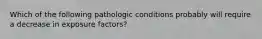 Which of the following pathologic conditions probably will require a decrease in exposure factors?