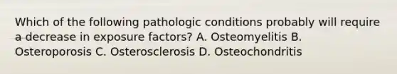 Which of the following pathologic conditions probably will require a decrease in exposure factors? A. Osteomyelitis B. Osteroporosis C. Osterosclerosis D. Osteochondritis