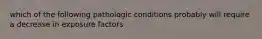 which of the following pathologic conditions probably will require a decrease in exposure factors