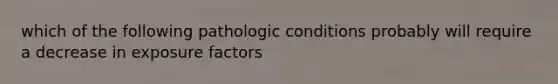 which of the following pathologic conditions probably will require a decrease in exposure factors